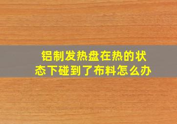 铝制发热盘在热的状态下碰到了布料怎么办