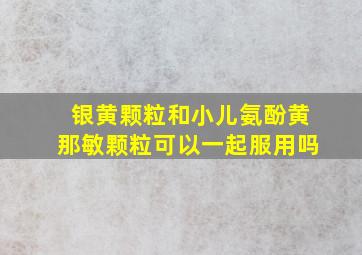 银黄颗粒和小儿氨酚黄那敏颗粒可以一起服用吗