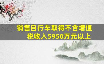 销售自行车取得不含增值税收入5950万元以上