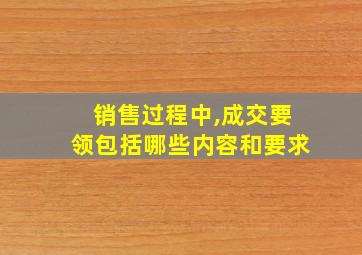 销售过程中,成交要领包括哪些内容和要求