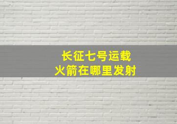 长征七号运载火箭在哪里发射