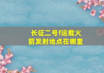 长征二号f运载火箭发射地点在哪里