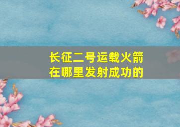 长征二号运载火箭在哪里发射成功的