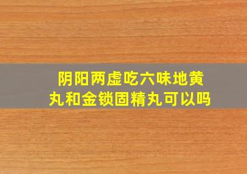 阴阳两虚吃六味地黄丸和金锁固精丸可以吗