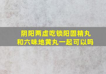 阴阳两虚吃锁阳固精丸和六味地黄丸一起可以吗