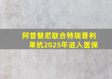 阿昔替尼联合特瑞普利单抗2025年进入医保