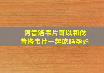 阿昔洛韦片可以和伐昔洛韦片一起吃吗孕妇