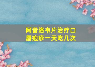 阿昔洛韦片治疗口唇疱疹一天吃几次