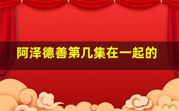 阿泽德善第几集在一起的