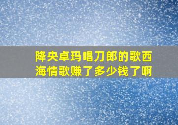 降央卓玛唱刀郎的歌西海情歌赚了多少钱了啊