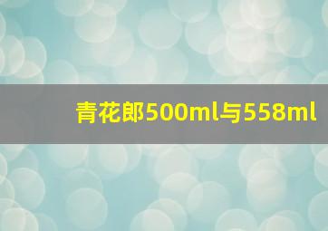 青花郎500ml与558ml