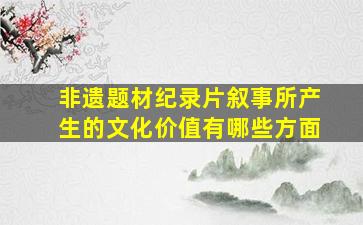 非遗题材纪录片叙事所产生的文化价值有哪些方面