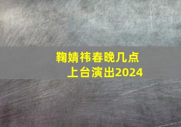 鞠婧祎春晚几点上台演出2024