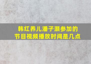 韩红养儿潘子灏参加的节目视频播放时间是几点