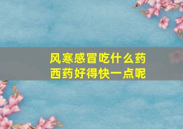 风寒感冒吃什么药西药好得快一点呢