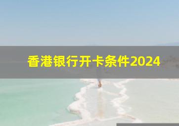 香港银行开卡条件2024