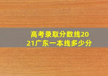 高考录取分数线2021广东一本线多少分