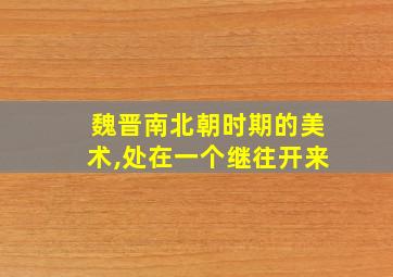 魏晋南北朝时期的美术,处在一个继往开来