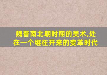 魏晋南北朝时期的美术,处在一个继往开来的变革时代