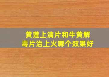 黄莲上清片和牛黄解毒片治上火哪个效果好