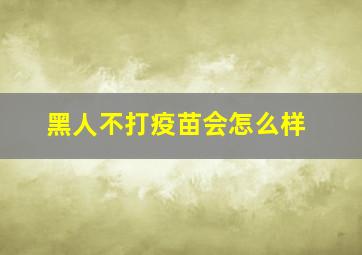 黑人不打疫苗会怎么样